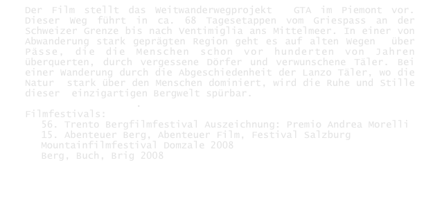 Der Film stellt das Weitwanderwegprojekt  GTA im Piemont vor. Dieser Weg führt in ca. 68 Tagesetappen vom Griespass an der Schweizer Grenze bis nach Ventimiglia ans Mittelmeer. In einer von Abwanderung stark geprägten Region geht es auf alten Wegen  über Pässe, die die Menschen schon vor hunderten von Jahren überquerten, durch vergessene Dörfer und verwunschene Täler. Bei einer Wanderung durch die Abgeschiedenheit der Lanzo Täler, wo die Natur  stark über den Menschen dominiert, wird die Ruhe und Stille dieser  einzigartigen Bergwelt spürbar.
DVD hier erhältlich.
Filmfestivals:
56. Trento Bergfilmfestival Auszeichnung: Premio Andrea Morelli
15. Abenteuer Berg, Abenteuer Film, Festival Salzburg
Mountainfilmfestival Domzale 2008
Berg, Buch, Brig 2008
      
